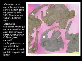 •Com o susto, os
elefantes deram um
salto e caíram cada
um para seu lado.
“São Trombino nos
valha!”, disseram
eles.
•Assim que
acalmaram viram que
um deles continuava
a rir sem conseguir
parar. Quem seria?
O Elmer, isso
mesmo!!
• - Só podias ser tu…
seu brincalhão!
•E todos se riram da
partida pregada pelo
Elmer.
 
