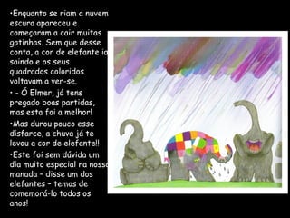 •Enquanto se riam a nuvem
escura apareceu e
começaram a cair muitas
gotinhas. Sem que desse
conta, a cor de elefante ia
saindo e os seus
quadrados coloridos
voltavam a ver-se.
• - Ó Elmer, já tens
pregado boas partidas,
mas esta foi a melhor!
•Mas durou pouco esse
disfarce, a chuva já te
levou a cor de elefante!!
•Este foi sem dúvida um
dia muito especial na nossa
manada – disse um dos
elefantes – temos de
comemorá-lo todos os
anos!
 