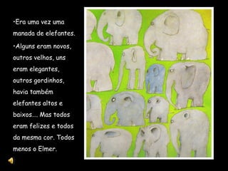 •Era uma vez uma
manada de elefantes.

•Alguns eram novos,
outros velhos, uns
eram elegantes,
outros gordinhos,
havia também
elefantes altos e
baixos…. Mas todos
eram felizes e todos
da mesma cor. Todos
menos o Elmer.
 