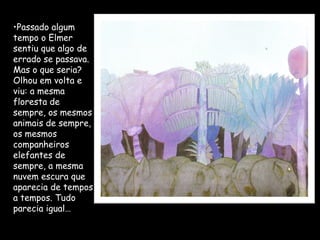 •Passado algum
tempo o Elmer
sentiu que algo de
errado se passava.
Mas o que seria?
Olhou em volta e
viu: a mesma
floresta de
sempre, os mesmos
animais de sempre,
os mesmos
companheiros
elefantes de
sempre, a mesma
nuvem escura que
aparecia de tempos
a tempos. Tudo
parecia igual…
 