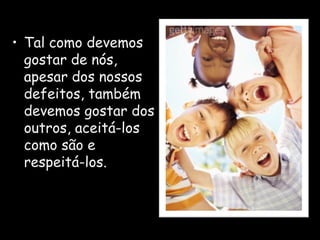 • Tal como devemos
gostar de nós,
apesar dos nossos
defeitos, também
devemos gostar dos
outros, aceitá-los
como são e
respeitá-los.
 