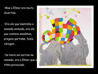 •Mas o Elmer era muito
divertido.
•Era ele que mantinha a
manada animada, era ele
que contava anedotas,
pregava partidas, fazia
cócegas…
•Se havia um sorriso na
manada, era o Elmer que o
tinha provocado.
 