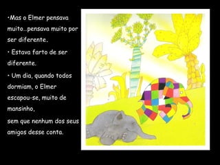 •Mas o Elmer pensava
muito…pensava muito por
ser diferente.
• Estava farto de ser
diferente.
• Um dia, quando todos
dormiam, o Elmer
escapou-se, muito de
mansinho,
sem que nenhum dos seus
amigos desse conta.
 