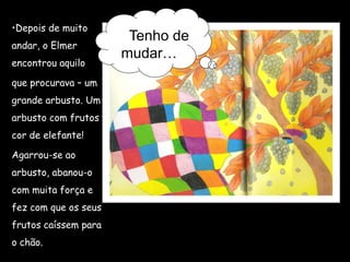 Tenho de
mudar…
•Depois de muito
andar, o Elmer
encontrou aquilo
que procurava – um
grande arbusto. Um
arbusto com frutos
cor de elefante!
Agarrou-se ao
arbusto, abanou-o
com muita força e
fez com que os seus
frutos caíssem para
o chão.
 