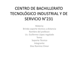 CENTRO DE BACHILLERATO
TECNOLÓGICO INDUSTRIAL Y DE
SERVICIO N°231
Materia:
Brinda soporte técnico a distancia
Nombre del profesor:
Lic. Guillermo López regalado
Tema:
Soporte Técnico
Integrante:
Díaz Ramírez Elmer
 