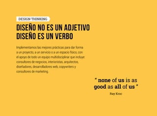 DISEÑO NO ES UN ADJETIVO
DISEÑO ES UN VERBO
DESIGN THINKING
Implementamos las mejores prácticas para dar forma
a un proyecto, a un servicio o a un espacio físico, con
el apoyo de todo un equipo multidisciplinar que incluye:
consultores de negocios, interioristas, arquitectos,
diseñadores, desarrolladores web, copywriters y
consultores de marketing.
“ none of us is as
good as all of us ”
Ray Kroc
 