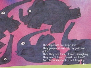 The elephants are surprised.
They jump and say: “Oh my gosh and
golly!”
Then they see Elmer. Elmer is laughing.
They say: “Elmer, it must be Elmer!”
And all the elephants start laughing.
13
 