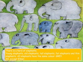 There is a herd of elephants.
Young elephants, old elephants, tall elephants, fat elephants and thin
elephants. All elephants have the same colour: GREY.
All, except Elmer. 2
 