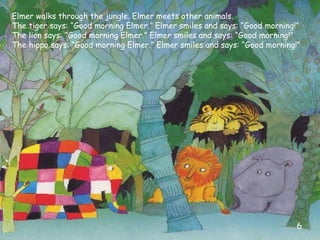Elmer walks through the jungle. Elmer meets other animals.
The tiger says: “Good morning Elmer.” Elmer smiles and says: “Good morning!”
The lion says: “Good morning Elmer.” Elmer smiles and says: “Good morning!”
The hippo says: “Good morning Elmer.” Elmer smiles and says: “Good morning!”
6
 