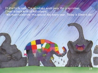 It starts to rain. The raindrops wash away the grey colour.
Elmer is back with all his colours.
“We must celebrate this sp...