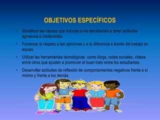 OBJETIVOS ESPECÍFICOS 
• Identificar las causas que inducen a los estudiantes a tener actitudes 
agresivas e intolerantes. 
• Fomentar el respeto a las opiniones y a la diferencia a través del trabajo en 
equipo 
• Utilizar las herramientas tecnológicas como blogs, redes sociales, videos 
entre otros que ayuden a promover el buen trato entre los estudiantes. 
• Desarrollar actitudes de reflexión de comportamientos negativos frente a sí 
mismo y frente a los demás. 
 