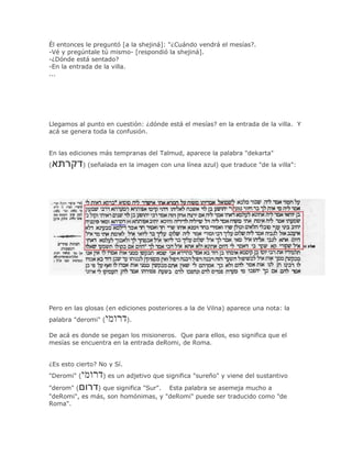 Él entonces le preguntó [a la shejiná]: "¿Cuándo vendrá el mesías?.
-Vé y pregúntale tú mismo- [respondió la shejiná].
-¿Dónde está sentado?
-En la entrada de la villa.
...




Llegamos al punto en cuestión: ¿dónde está el mesías? en la entrada de la villa. Y
acá se genera toda la confusión.


En las ediciones más tempranas del Talmud, aparece la palabra "dekarta"
(            ) (señalada en la imagen con una línea azul) que traduce "de la villa":




Pero en las glosas (en ediciones posteriores a la de Vilna) aparece una nota: la
palabra "deromi" (          ).

De acá es donde se pegan los misioneros. Que para ellos, eso significa que el
mesías se encuentra en la entrada deRomi, de Roma.


¿Es esto cierto? No y Sí.
"Deromi" (         ) es un adjetivo que significa "sureño" y viene del sustantivo

"derom" (      ) que significa "Sur". Esta palabra se asemeja mucho a
"deRomi", es más, son homónimas, y "deRomi" puede ser traducido como "de
Roma".
 