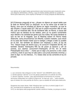 Los rabinos de la edad media aprovecharon esta homonimia para mostrarlo como
una alegoría refiriéndose a Roma, a que el mesías estaba sitiando la ciudad de
Roma para destruirla, como explica el Ramban en Vicuaj (Disputa de Barcelona):




[41] Entonces preguntó el rey: ¿Acaso no dijeron en aquel relato que
él está en Roma? [42] Le respondí: no se ha dicho que él esté en
Roma, sino que se revelará en Roma en algún momento, ya que le
dijo Eliyahu a aquel sabio [Cf. 29] que lo podrá encontrar allá en ese
día, que se mostrará allá. Ha de revelarse allá, en Roma, a causa del
motivo que se declara en los relatos, pero yo no quiero comentarlo
aquí debido a la cantidad de gente que nos rodea. No quise declarar lo
que se lee en la Hagadá, que el Mashiaj estará en Roma hasta
destruirla, como encontramos con Moshé, nuestro maestro, que creció
en la casa del Faraón hasta que lo castigó y ahogó a todo su pueblo
en el mar. Así también se declara con respecto a Jirán, el rey de
Tiro: "Saqué fuego de dentro tuyo y te consumí" (Yejezkel 28:18). Así
también declara Yeshayahu:"Allí ha de paser el becerro y allí se
echará, sus retoños consumirá" (Yeshayahu 27:10). En el texto
PirkeyEijalot (6,2) dice: "...hasta que le diga una persona a otra: anda
a Roma y todo lo que hay en ella está a una pruta [moneda mínima], y
éste le diga: no me interesa..."(*). Estas citas se las comenté al rey en
privado.




Resumiendo:



1. Las versiones más antiguas no dice "deromi" sino DEKARTA (de la villa).
2. Donde aparece "deromi" es en las glosas posteriores a la edición de Vilna.
3. Deromi significa "sureño", pero aprovechando la homonimia en muchos
sermones medievales se le aplicó la figura de "no leas así, sino..." para enseñar
que el mesías iría a las puertas de Roma y que su estadía allí sería para destruirla.



Pongamos las cosas claras: Rabi Yehoshua ben Levi fue un amorá (siglo II al V
EC), principal de la academia en Lod (Eretz Israel).
Si él, en esa época está preguntando cuándo vendrá el mesías, es porque es obvio
 