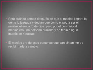 • Pero cuando tiempo después de que el mesías llegara la
gente lo juzgaba y decían que como el podía ser el
mesías el enviado de dios pero por el contrario el
mesías era una persona humilde y no tenia ningún
interés en riquezas
• El mesías era de esas personas que dan sin animo de
recibir nada a cambio

 