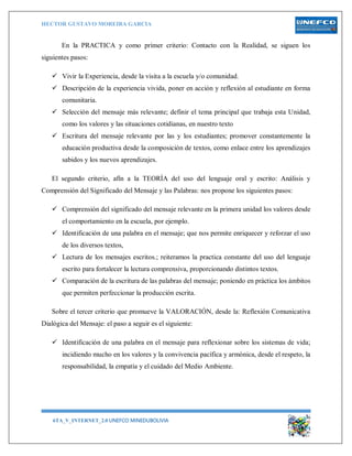 HECTOR GUSTAVO MOREIRA GARCIA
6TA_V_INTERNET_2.0 UNEFCO MINEDUBOLIVIA 10
En la PRACTICA y como primer criterio: Contacto con la Realidad, se siguen los
siguientes pasos:
 Vivir la Experiencia, desde la visita a la escuela y/o comunidad.
 Descripción de la experiencia vivida, poner en acción y reflexión al estudiante en forma
comunitaria.
 Selección del mensaje más relevante; definir el tema principal que trabaja esta Unidad,
como los valores y las situaciones cotidianas, en nuestro texto
 Escritura del mensaje relevante por las y los estudiantes; promover constantemente la
educación productiva desde la composición de textos, como enlace entre los aprendizajes
sabidos y los nuevos aprendizajes.
El segundo criterio, afín a la TEORÍA del uso del lenguaje oral y escrito: Análisis y
Comprensión del Significado del Mensaje y las Palabras: nos propone los siguientes pasos:
 Comprensión del significado del mensaje relevante en la primera unidad los valores desde
el comportamiento en la escuela, por ejemplo.
 Identificación de una palabra en el mensaje; que nos permite enriquecer y reforzar el uso
de los diversos textos,
 Lectura de los mensajes escritos.; reiteramos la practica constante del uso del lenguaje
escrito para fortalecer la lectura comprensiva, proporcionando distintos textos.
 Comparación de la escritura de las palabras del mensaje; poniendo en práctica los ámbitos
que permiten perfeccionar la producción escrita.
Sobre el tercer criterio que promueve la VALORACIÓN, desde la: Reflexión Comunicativa
Dialógica del Mensaje: el paso a seguir es el siguiente:
 Identificación de una palabra en el mensaje para reflexionar sobre los sistemas de vida;
incidiendo mucho en los valores y la convivencia pacífica y armónica, desde el respeto, la
responsabilidad, la empatía y el cuidado del Medio Ambiente.
 
