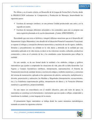 HECTOR GUSTAVO MOREIRA GARCIA
6TA_V_INTERNET_2.0 UNEFCO MINEDUBOLIVIA 11
Por último y en el cuarto criterio, en Desarrollo de la Lengua de Forma Oral y Escrita, desde
la PRODUCCION realizamos la: Composición y Producción de Mensajes, desarrollando los
siguientes pasos:
 Escritura de mensajes similares; en una primera Unidad produciendo una carta y en la
segunda un cuento.
 Escritura de mensajes diferentes articulados a los contenidos; para esto se propone una
meta cognición plasmada en lo escrito denominada: ¡Cuánto APRENDIMOS…!
Recordando que este texto es holístico e integral, debemos mencionar que en el desarrollo del
Pensamiento Lógico Matemático; otro desafío de la Educación Primaria Comunitaria Vocacional,
es superar el enfoque y concepción abstracta memorística y mecánica de uso de signos, símbolos,
fórmulas y procedimientos sin utilidad en la vida diaria y abstraída de la realidad por una
matemática aplicada en la vida misma, es decir en las relaciones sociales, culturales, productivas
comerciales y otros en el contexto de las y los estudiantes como herramienta para reflejar la
realidad
En este sentido, se da uso formal desde la realidad a los símbolos, códigos y gráficos
matemáticos que ayuden a comprender las situaciones de vida, para ello se debe desarrollar: Las
Figuras y Cuerpos Geométricos (atributos, interpretación, representación); el Sistema de
Numeración (noción de cantidad, lectura y escritura de códigos y símbolos numéricos, y estructura
del sistema de numeración), aplicada en las operaciones de adición, sustracción, multiplicación y
división, potenciación y radicación; las Medidas y Magnitudes (Interpretación, reconocimiento,
etc.); La Estadística (representación gráfica, interpretación de datos); y la Variación (Patrones
numéricos y geométricos, proporcionalidad).
En este marco en concordancia con el modelo educativo, para este texto de apoyo; la
matemática se constituye en la herramienta o instrumento que nos ayuda a reflejar, comprender y
transformar la realidad, y como lenguaje de la ciencia.
El pensamiento lógico matemático se trabaja desde los cuatro momentos metodológicos
tomando en cuenta los siguientes criterios:
 