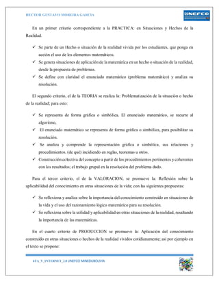 HECTOR GUSTAVO MOREIRA GARCIA
6TA_V_INTERNET_2.0 UNEFCO MINEDUBOLIVIA 12
En un primer criterio correspondiente a la PRACTICA: en Situaciones y Hechos de la
Realidad.
 Se parte de un Hecho o situación de la realidad vivida por los estudiantes, que ponga en
acción el uso de los elementos matemáticos.
 Se genera situaciones de aplicación de la matemática en un hecho o situación de la realidad,
desde la propuesta de problemas.
 Se define con claridad el enunciado matemático (problema matemático) y analiza su
resolución.
El segundo criterio, el de la TEORIA se realiza la: Problematización de la situación o hecho
de la realidad; para esto:
 Se representa de forma gráfica o simbólica. El enunciado matemático, se recurre al
algoritmo,
 El enunciado matemático se representa de forma gráfica o simbólica, para posibilitar su
resolución.
 Se analiza y comprende la representación gráfica o simbólica, sus relaciones y
procedimientos. (de qué) incidiendo en reglas, teoremas u otros.
 Construcción colectiva del concepto a partir de los procedimientos pertinentes y coherentes
con los resultados; el trabajo grupal en la resolución del problema dado.
Para el tercer criterio, el de la VALORACION, se promueve la: Reflexión sobre la
aplicabilidad del conocimiento en otras situaciones de la vida; con las siguientes propuestas:
 Se reflexiona y analiza sobre la importancia del conocimiento construido en situaciones de
la vida y el uso del razonamiento lógico matemático para su resolución.
 Se reflexiona sobre la utilidad y aplicabilidad en otras situaciones de la realidad, resaltando
la importancia de las matemáticas.
En el cuarto criterio de PRODUCCION se promueve la: Aplicación del conocimiento
construido en otras situaciones o hechos de la realidad vividos cotidianamente; así por ejemplo en
el texto se propone:
 