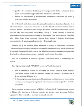 HECTOR GUSTAVO MOREIRA GARCIA
6TA_V_INTERNET_2.0 UNEFCO MINEDUBOLIVIA 13
 Que las y los estudiantes identifican y formulan por escrito hecho o situaciones donde
aplicar los conocimientos y procedimientos matemáticos construidos.
 Aplicar los conocimientos y procedimientos matemáticos construidos en hechos y
situaciones similares o diferentes.
En el Desarrollo de la Convivencia Biocentrica Comunitaria se da énfasis el desafío de la
Educación Primaria Comunitaria Vocacional es transitar del enfoque antropocéntrico centrado
solo en el Hombre o Ser Humano por el enfoque Biocentrico comunitario centrado en la Vida de
todos los seres vivos que habitan en la Madre Tierra y el Cosmos, tomando en cuenta las
interrelaciones de interdependencia de todos los Sistemas de Vida, concretando los contenidos
sobre Salud, Seres Vivos, Ambiente, Sistema Solar, Materia y Energía, desarrollando
comportamientos de respeto, cuidado, protección y defensa de la vida.
Entonces las y los maestros deben desarrollar el énfasis de Convivencia Biocentrica
Comunitaria que redimensiona la visión de la vida y de la naturaleza desde el criterio fundamental
de la producción y desarrollo de la vida, no solo del ser humano sino de todos los sistemas de vida
desechando el enfoque Antropocéntrico y sustituirlo por el enfoque Biocentrico.
Para ello se debe tomar en cuenta los siguientes Criterios en el marco de la metodología del
modelo:
Para el primer criterio de la PRACTICA: se propone Vivir la Experiencia.
 Vivir la experiencia a partir de actividades que permita observar, sentir, explorar,
experimentar, utilizar los sentidos para tener contacto con el mismo y su entorno; esto se
da con problemas del diario vivir,
 Se formulan preguntas y situaciones problemáticas, que permita reconstruir la experiencia
vivida desde sus percepciones registrando la misma en instrumentos específicos diseñados
para este fin.
En un segundo criterio que construye la TEORIA y/o Producción de Conocimientos se propicia
el diálogo sobre experiencia vivida con preguntas que permita reunir, comparar, clasificar,
organizar los datos observados e interpretar la realidad, para esto:
 