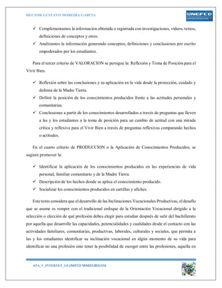 HECTOR GUSTAVO MOREIRA GARCIA
6TA_V_INTERNET_2.0 UNEFCO MINEDUBOLIVIA 14
 Complementamos la información obtenida o registrada con investigaciones, vídeos, textos,
definiciones de conceptos y otros.
 Analizamos la información generando conceptos, definiciones y conclusiones por escrito
empoderados por los estudiantes.
Para el tercer criterio de VALORACION se persigue la: Reflexión y Toma de Posición para el
Vivir Bien.
 Reflexión sobre las conclusiones y su aplicación en la vida desde la protección, cuidado y
defensa de la Madre Tierra.
 Definir la posición de los conocimientos producidos frente a las actitudes personales y
comunitarias.
 Conclusiones a partir de los conocimientos desarrollados a través de preguntas que lleven
a las y los estudiantes a la toma de posición para un cambio de actitud con una mirada
crítica y reflexiva para el Vivir Bien a través de preguntas reflexivas comparando hechos
o actitudes.
En el cuarto criterio de PRODUCCION o la Aplicación de Conocimientos Producidos, se
sugiere promover la:
 Identificar la aplicación de los conocimientos producidos en las experiencias de vida
personal, familiar comunitario y de la Madre Tierra.
 Descripción de los hechos donde se aplica el conocimiento producido.
 Socializar los conocimientos producidos en cartillas y afiches.
Este texto considera que el desarrollo de las Inclinaciones Vocacionales Productivas, el desafío
que se asume es romper con el tradicional enfoque de la Orientación Vocacional dirigido a la
selección o elección de qué profesión debes elegir para estudiar después de salir del bachillerato
por aquella que desarrolle las capacidades, potencialidades y cualidades desde el contacto con las
actividades familiares, comunitarias, productivas, laborales, culturales y sociales, que permita a
las y los estudiantes identificar su inclinación vocacional en algún momento de su vida para
identificar no una profesión sino tener la posibilidad de escoger entre las profesiones, aquella en
 