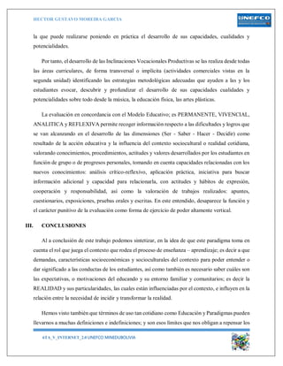 HECTOR GUSTAVO MOREIRA GARCIA
6TA_V_INTERNET_2.0 UNEFCO MINEDUBOLIVIA 15
la que puede realizarse poniendo en práctica el desarrollo de sus capacidades, cualidades y
potencialidades.
Por tanto, el desarrollo de las Inclinaciones Vocacionales Productivas se las realiza desde todas
las áreas curriculares, de forma transversal o implícita (actividades comerciales vistas en la
segunda unidad) identificando las estrategias metodológicas adecuadas que ayuden a las y los
estudiantes evocar, descubrir y profundizar el desarrollo de sus capacidades cualidades y
potencialidades sobre todo desde la música, la educación física, las artes plásticas.
La evaluación en concordancia con el Modelo Educativo; es PERMANENTE, VIVENCIAL,
ANALITICA y REFLEXIVA permite recoger información respecto a las dificultades y logros que
se van alcanzando en el desarrollo de las dimensiones (Ser - Saber - Hacer - Decidir) como
resultado de la acción educativa y la influencia del contexto sociocultural o realidad cotidiana,
valorando conocimientos, procedimientos, actitudes y valores desarrollados por los estudiantes en
función de grupo o de progresos personales, tomando en cuenta capacidades relacionadas con los
nuevos conocimientos: análisis crítico-reflexivo, aplicación práctica, iniciativa para buscar
información adicional y capacidad para relacionarla, con actitudes y hábitos de expresión,
cooperación y responsabilidad, así como la valoración de trabajos realizados: apuntes,
cuestionarios, exposiciones, pruebas orales y escritas. En este entendido, desaparece la función y
el carácter punitivo de la evaluación como forma de ejercicio de poder altamente vertical.
III. CONCLUSIONES
Al a conclusión de este trabajo podemos sintetizar, en la idea de que este paradigma toma en
cuenta el rol que juega el contexto que rodea el proceso de enseñanza – aprendizaje; es decir a que
demandas, características socioeconómicas y socioculturales del contexto para poder entender o
dar significado a las conductas de los estudiantes, así como también es necesario saber cuáles son
las expectativas, o motivaciones del educando y su entorno familiar y comunitarios; es decir la
REALIDAD y sus particularidades, las cuales están influenciadas por el contexto, e influyen en la
relación entre la necesidad de incidir y transformar la realidad.
Hemos visto también que términos de uso tan cotidiano como Educación y Paradigmas pueden
llevarnos a muchas definiciones e indefiniciones; y son esos límites que nos obligan a repensar los
 