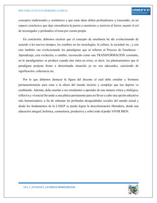 HECTOR GUSTAVO MOREIRA GARCIA
6TA_V_INTERNET_2.0 UNEFCO MINEDUBOLIVIA 16
conceptos tradicionales y semánticos y que estas ideas deben profundizarse y trascender, en un
espacio conclusivo que deje entreabierta la puerta a cuestiones y motiven al lector; asumir el rol
de investigador y profundice el tema por cuenta propia.
En conclusión, debemos recalcar que el concepto de enseñanza ha ido evolucionando de
acuerdo a los nuevos tiempos, los cambios en las tecnologías, la cultura, la sociedad etc., y con
esto también van evolucionando los paradigmas que se refieren al Proceso de Enseñanza –
Aprendizaje; esta evolución, o cambio; reconocido como una TRANSFORMACION constante,
en lo paradigmático se produce cuando éste entra en crisis, es decir, los planteamientos que el
paradigma propone frente a determinada situación ya no son adecuados, careciendo de
significación, coherencia etc.
Por lo que debemos destacar la figura del docente el cual debe estudiar y formarse
permanentemente para estar a la altura del mundo incierto y complejo que tan deprisa va
cambiando. Además, debe enseñar a sus estudiantes a aprender de una manera crítica y dialógica,
reflexiva y vivencial llevando a una plática permanente para así llevar a cabo una opción educativa
más humanizadora, a fin de subsanar las profundas desigualdades sociales del mundo actual y
desde los fundamentos de la LASEP se pueda lograr la descolonización liberadora, desde una
educación integral, holística, comunitaria, productiva y sobre todo el poder VIVIR BIEN.
 