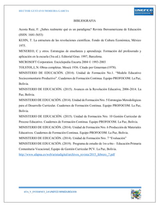HECTOR GUSTAVO MOREIRA GARCIA
6TA_V_INTERNET_2.0 UNEFCO MINEDUBOLIVIA 17
BIBLIOGRAFIA
Acosta Ruiz, F: ¿Sabes realmente qué es un paradigma? Revista Iberoamericana de Educación
(ISSN: 1681-5653)
KUHN, T. La estructura de las revoluciones científicas. Fondo de Cultura Económica, México
1975.
MENEREO, C y otros. Estrategias de enseñanza y aprendizaje. Formación del profesorado y
aplicación en la escuela (3ra ed.). Editorial Grao. 1997, Barcelona.
MICROSOFT Corporation. Enciclopedia Encarta 2004 © 1993-2003
TOLSTOI,.L.N. Obras completas. Moscú 1936. Citado por Gmurman (1978).
MINISTERIO DE EDUCACIÓN. (2014). Unidad de Formación No.1. “Modelo Educativo
Sociocomunitario Productivo”. Cuadernos de Formación Continua. Equipo PROFOCOM. La Paz,
Bolivia.
MINISTERIO DE EDUCACIÓN. (2015). Avances en la Revolución Educativa, 2006-2014. La
Paz, Bolivia.
MINISTERIO DE EDUCACIÓN. (2014). Unidad de Formación Nro. 5 Estrategias Metodológicas
para el Desarrollo Curricular. Cuadernos de Formación Continua. Equipo PROFOCOM. La Paz,
Bolivia.
MINISTERIO DE EDUCACIÓN. (2015). Unidad de Formación Nro. 10 Gestión Curricular de
Proceso Educativo. Cuadernos de Formación Continua. Equipo PROFOCOM. La Paz, Bolivia.
MINISTERIO DE EDUCACIÓN. (2014). Unidad de Formación Nro. 6 Producción de Materiales
Educativos. Cuadernos de Formación Continua. Equipo PROFOCOM. La Paz, Bolivia.
MINISTERIO DE EDUCACIÓN. (2014). Unidad de Formación Nro. 7 “Evaluación”
MINISTERIO DE EDUCACIÓN. (2019). Programa de estudio de 1ro a 6to - Educación Primaria
Comunitaria Vocacional, Equipo de Gestión Curricular PCV. La Paz, Bolivia.
http://www.afapna.es/web/aristadigital/archivos_revista/2015_febrero_7.pdf
 