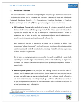 HECTOR GUSTAVO MOREIRA GARCIA
6TA_V_INTERNET_2.0 UNEFCO MINEDUBOLIVIA 3
2.2. Paradigmas Educativos
En este estudio vamos a considerar cuatro paradigmas educativos que creemos son reconocidos
y fundamentales por sus aportes al proceso a la enseñanza – aprendizaje, estas son: Paradigmas
Conductual, Paradigma Cognitivo y/o Constructivista, Paradigma Ecológico y Paradigma
Histórico Cultural y/o Socio crítico.4
De los que veremos algunas de sus características:
a. El Paradigma Conductual se entiende el proceso de enseñanza aprendizaje como la
transmisión de contenidos desde alguien que "sabe" sobre el tema que se está tratando hacia
alguien que "no sabe” En este tipo de paradigma el alumno sólo se limita a recibir los
conceptos, por lo tanto, se deriva una enseñanza consistente en el adiestramiento y
condicionamiento para aprender y almacenar la información.
Esta manera de concebir el aprendizaje se asocia con el concepto de Paulo Freire
denominado "educación bancaria", en el cual el docente deposita una determinada cantidad
de información en la mente de los estudiantes, para luego "retirarla" en forma de producto,
es decir, los objetivos planteados.
Por lo tanto, en este tipo de modelo solo es real lo observable y medible, la evaluación de
aprendizaje se caracteriza por ser cuantitativa, centrada en la medición y en el producto,
orientada a la consecución de un buen producto de aprendizaje competitivo, medible y
cuantificable.
b. El Paradigma Cognitivo Es un paradigma más activo y dinámico en relación al rol del
alumno, nace de aportes como el de Jean Piaget, quien considera el conocimiento como un
proceso que se inicia con la fase de asimilación en la cual el alumno asimila información
del medio ambiente que es relevante para él, lo que conlleva a la fase de acomodación en
la que se origina una modificación de sus conocimientos previos, creando un esquema en
el que incorpora la nueva información.
4
Con el fin de incentivar la investigación del lector es que en este acápite solo se hará un breve punteo de los
paradigmas mencionados.
 
