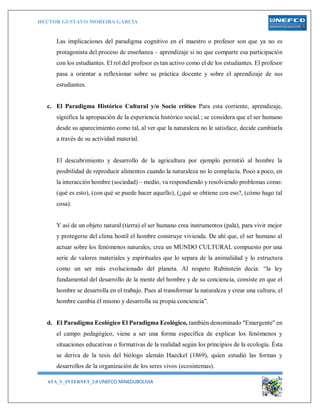 HECTOR GUSTAVO MOREIRA GARCIA
6TA_V_INTERNET_2.0 UNEFCO MINEDUBOLIVIA 4
Las implicaciones del paradigma cognitivo en el maestro o profesor son que ya no es
protagonista del proceso de enseñanza – aprendizaje si no que comparte esa participación
con los estudiantes. El rol del profesor es tan activo como el de los estudiantes. El profesor
pasa a orientar a reflexionar sobre su práctica docente y sobre el aprendizaje de sus
estudiantes.
c. El Paradigma Histórico Cultural y/o Socio crítico Para esta corriente, aprendizaje,
significa la apropiación de la experiencia histórico social.; se considera que el ser humano
desde su aparecimiento como tal, al ver que la naturaleza no le satisface, decide cambiarla
a través de su actividad material.
El descubrimiento y desarrollo de la agricultura por ejemplo permitió al hombre la
posibilidad de reproducir alimentos cuando la naturaleza no lo complacía. Poco a poco, en
la interacción hombre (sociedad) – medio, va respondiendo y resolviendo problemas como:
(qué es esto), (con qué se puede hacer aquello), (¿qué se obtiene con eso?, (cómo hago tal
cosa).
Y así de un objeto natural (tierra) el ser humano crea instrumentos (pala), para vivir mejor
y protegerse del clima hostil el hombre construye vivienda. De ahí que, el ser humano al
actuar sobre los fenómenos naturales, crea un MUNDO CULTURAL compuesto por una
serie de valores materiales y espirituales que lo separa de la animalidad y lo estructura
como un ser más evolucionado del planeta. Al respeto Rubinstein decía: “la ley
fundamental del desarrollo de la mente del hombre y de su conciencia, consiste en que el
hombre se desarrolla en el trabajo. Pues al transformar la naturaleza y crear una cultura, el
hombre cambia él mismo y desarrolla su propia conciencia”.
d. El Paradigma Ecológico El Paradigma Ecológico, también denominado "Emergente" en
el campo pedagógico, viene a ser una forma específica de explicar los fenómenos y
situaciones educativas o formativas de la realidad según los principios de la ecología. Ésta
se deriva de la tesis del biólogo alemán Haeckel (1869), quien estudió las formas y
desarrollos de la organización de los seres vivos (ecosistemas).
 