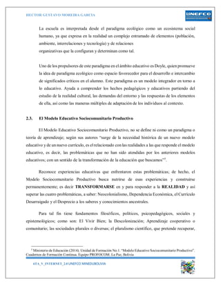 HECTOR GUSTAVO MOREIRA GARCIA
6TA_V_INTERNET_2.0 UNEFCO MINEDUBOLIVIA 5
La escuela es interpretada desde el paradigma ecológico como un ecosistema social
humano, ya que expresa en la realidad un complejo entramado de elementos (población,
ambiente, interrelaciones y tecnología) y de relaciones
organizativas que la configuran y determinan como tal.
Uno de los propulsores de este paradigma en el ámbito educativo es Doyle, quien promueve
la idea de paradigma ecológico como espacio favorecedor para el desarrollo e intercambio
de significados críticos en el alumno. Este paradigma es un modelo integrador en torno a
lo educativo. Ayuda a comprender los hechos pedagógicos y educativos partiendo del
estudio de la realidad cultural, las demandas del entorno y las respuestas de los elementos
de ella, así como las maneras múltiples de adaptación de los individuos al contexto.
2.3. El Modelo Educativo Sociocomunitario Productivo
El Modelo Educativo Sociocomunitario Productivo, no se define ni como un paradigma o
teoría de aprendizaje; según sus autores “surge de la necesidad histórica de un nuevo modelo
educativo y de un nuevo currículo, es el relacionado con las realidades a las que responde el modelo
educativo, es decir, las problemáticas que no han sido atendidas por los anteriores modelos
educativos; con un sentido de la transformación de la educación que buscamos”5
.
Reconoce experiencias educativas que enfrentaron estas problemáticas; de hecho, el
Modelo Sociocomunitario Productivo busca nutrirse de esas experiencias y construirse
permanentemente; es decir TRANSFORMARSE en y para responder a la REALIDAD y así
superar las cuatro problemáticas, a saber: Neocolonialismo, Dependencia Económica, el Currículo
Desarraigado y el Desprecio a los saberes y conocimientos ancestrales.
Para tal fin tiene fundamentos filosóficos, políticos, psicopedagógicos, sociales y
epistemológicos; como son: El Vivir Bien; la Descolonización; Aprendizaje cooperativo o
comunitario; las sociedades plurales o diversas; el pluralismo científico, que pretende recuperar,
5
Ministerio de Educación (2014). Unidad de Formación No.1. “Modelo Educativo Sociocomunitario Productivo”.
Cuadernos de Formación Continua. Equipo PROFOCOM. La Paz, Bolivia
 
