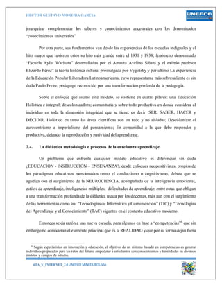 HECTOR GUSTAVO MOREIRA GARCIA
6TA_V_INTERNET_2.0 UNEFCO MINEDUBOLIVIA 6
jerarquizar complementar los saberes y conocimientos ancestrales con los denominados
“conocimientos universales”
Por otra parte, sus fundamentos van desde las experiencias de las escuelas indígnales y el
hito mayor que tuvieron estos su hito más grande entre el 1931 y 1938; fenómeno denominado
“Escuela Ayllu Warisata” desarrolladas por el Amauta Avelino Siñani y el eximio profesor
Elizardo Pérez” la teoría histórica cultural promulgada por Vygotsky y por ultimo La experiencia
de la Educación Popular Liberadora Latinoamericana, cuyo representante más sobresaliente es sin
duda Paulo Freire, pedagogo reconocido por una transformación profunda de la pedagogía.
Sobre el enfoque que asume este modelo, se sostiene en cuatro pilares: una Educación
Holística e integral; descolonizadora; comunitaria y sobre todo productiva en donde considera al
individuo en toda la dimensión integridad que se tiene; es decir: SER, SABER, HACER y
DECIDIR. Holístico en tanto las áreas científicas son un todo y no aisladas; Descolonizar el
eurocentrismo e imperialismo del pensamiento; En comunidad a la que debe responder y
productiva, dejando la reproducción y pasividad del aprendizaje.
2.4. La didáctica metodología o procesos de la enseñanza aprendizaje
Un problema que enfrenta cualquier modelo educativo es diferenciar sin duda
¿EDUCACIÓN - INSTRUCCIÓN – ENSEÑANZA?, desde enfoques neopositivistas, propios de
los paradigmas educativos mencionados como el conductismo o cognitivismo; debate que se
agudiza con el surgimiento de la NEUROCIENCIA, acompañada de la inteligencia emocional,
estilos de aprendizaje, inteligencias múltiples, dificultades de aprendizaje; entre otras que obligan
a una transformación profunda de la didáctica usada por los docentes, más aun con el surgimiento
de las herramientas como las: “Tecnologías de Informática y Comunicación” (TIC) y “Tecnologías
del Aprendizaje y el Conocimiento” (TAC) vigentes en el contexto educativo moderno.
Entonces se da razón a una nueva escuela, para algunos en base a “competencias”6
que sin
embargo no consideran el elemento principal que es la REALIDAD y que por su forma dejan fuera
6
Según especialistas en innovación y educación, el objetivo de un sistema basado en competencias es generar
individuos preparados para los retos del futuro; empoderar a estudiantes con conocimientos y habilidades en diversos
ámbitos y campos de estudio.
 