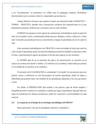 HECTOR GUSTAVO MOREIRA GARCIA
6TA_V_INTERNET_2.0 UNEFCO MINEDUBOLIVIA 7
a los “incompetentes” en parámetros no válidos para la pedagogía moderna; haciéndolos
discriminadores por su carácter selectivo y depredador que promueven.
Aunque debemos reconocer que seguirá en tapete una educación desde la PRACTICA –
TEORIA – PRACTICA, dejando atrás concepciones ortodoxas del neopositivismo en el que
predominan conceptos, definiciones y teoremas como un todo científico.
El MESCP nos propone en este aspecto las orientaciones metodológicas desde un punto de
estar en la realidad vivirla y transformarla desde procesos dialógica, críticos, reflexivos y sobre
todo vivenciales que produzcan nuevos conocimientos y hagan un aprendizaje real en la y para la
vida.
Estos momentos metodológicos son: PRACTICA como actividades de inicio que motiven
y den sentido al aprendizaje desde una intencionalidad que muestre la realidad, la experiencia sobre
el tema y experimentación capaces de preparar el terreno para ingresar al otro momento-
La TEORÍA deja de ser un momento de copia y de memorización, se convierte en un
espacio de construcción desde el análisis y la reflexión en la realidad y objetividad que permita
ver la utilidad de lo científico en lo cotidianos.
El momento de la VALORACION es considerado “el comodín” de este proceso pues nos
permite valorar y reflexionar no solo del progreso de nuestro aprendizaje, desde los logros y
dificultades que pudimos tener; sino también de los aprendizajes adquiridos y los usos que damos
a estos.
Por último, la PRODUCCION dará sentido a este proceso, pues de forma tangible e
intangible permitirá visualizar los resultados y sentido que tenga el aprendizaje, llegando hasta ser
capaz de transformar las matrices productivas; desde las vocaciones y potencialidades de cada
contexto.
2.5. La respuesta en el tiempo de la estrategia metodológica del MESCP
Hasta aquí hemos visto que los paradigmas educativos responden a:
 