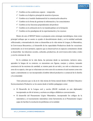 HECTOR GUSTAVO MOREIRA GARCIA
6TA_V_INTERNET_2.0 UNEFCO MINEDUBOLIVIA 8
 Cambios en las condiciones espacio – temporales
 Cambio en el objetivo principal de atención al proceso
 Cambios en el modelo fundamental de la comunicación educativa
 Cambios en la forma de gestionar la información y los conocimientos
 Cambios en las funciones preponderantes del profesor
 Cambios en la utilización de la vía transdisciplinar en la formación
 Cambios en los paradigmas de la experimentación y los recursos
Dentro de esto el MESCP dentro su propuesta como estrategia metodológica, tiene como
principal enfoque que se asume es ayudar al descubrimiento desde y en la realidad analizada
reflexionada y sistematizada de cómo se desarrollan en la vida misma la Lengua, la Matemática,
la Convivencia Biocentrica y el desarrollo de las capacidades Productivas desde las vocaciones
contextuales en el nivel primario; aspectos que se desenvuelven en espacios comunitarios donde
se desarrollan las relaciones sociales, culturales, productivas, de convivencia entre todas y todos
y con los sistemas de vida.
En lo cotidiano de la vida diaria, las personas desde su nacimiento, inclusive antes,
aprenden la lengua de su contexto, se encuentran con figuras, cuerpos y colores, tomando
conciencia de las nociones de cantidad, se sienten parte de un todo y no solo se relacionan con
seres de su especie, sino que se relacionan con otros seres de su entorno al cual asumen como otro
sujeto y naturalmente se van incorporando al ámbito laboral productivo o comercial de la familia
y la comunidad.
Estos procesos que se da en la vida misma de forma natural desde el Modelo Educativo
Sociocomunitario Productivo se los asume desde el ámbito pedagógico como:
 El Desarrollo de la Lengua oral y escrita (DLOE recalcado en este diplomado)
incorporando en ella la lectura y escritura en códigos alfabéticos convencionales.
 El desarrollo del Pensamiento Lógico Matemático, incorporando los códigos de la
matemática y el razonamiento matemático cómo herramienta en el Pensamiento Lógico
capaz de facilitar la resolución de problemas en la realidad.
 