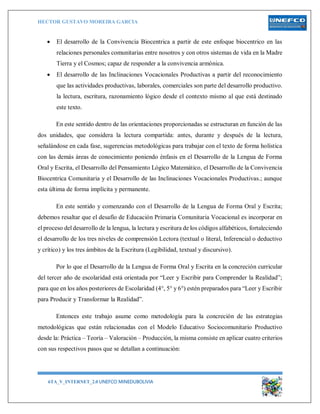 HECTOR GUSTAVO MOREIRA GARCIA
6TA_V_INTERNET_2.0 UNEFCO MINEDUBOLIVIA 9
 El desarrollo de la Convivencia Biocentrica a partir de este enfoque biocentrico en las
relaciones personales comunitarias entre nosotros y con otros sistemas de vida en la Madre
Tierra y el Cosmos; capaz de responder a la convivencia armónica.
 El desarrollo de las Inclinaciones Vocacionales Productivas a partir del reconocimiento
que las actividades productivas, laborales, comerciales son parte del desarrollo productivo.
la lectura, escritura, razonamiento lógico desde el contexto mismo al que está destinado
este texto.
En este sentido dentro de las orientaciones proporcionadas se estructuran en función de las
dos unidades, que considera la lectura compartida: antes, durante y después de la lectura,
señalándose en cada fase, sugerencias metodológicas para trabajar con el texto de forma holística
con las demás áreas de conocimiento poniendo énfasis en el Desarrollo de la Lengua de Forma
Oral y Escrita, el Desarrollo del Pensamiento Lógico Matemático, el Desarrollo de la Convivencia
Biocentrica Comunitaria y el Desarrollo de las Inclinaciones Vocacionales Productivas.; aunque
esta última de forma implícita y permanente.
En este sentido y comenzando con el Desarrollo de la Lengua de Forma Oral y Escrita;
debemos resaltar que el desafío de Educación Primaria Comunitaria Vocacional es incorporar en
el proceso del desarrollo de la lengua, la lectura y escritura de los códigos alfabéticos, fortaleciendo
el desarrollo de los tres niveles de comprensión Lectora (textual o literal, Inferencial o deductivo
y crítico) y los tres ámbitos de la Escritura (Legibilidad, textual y discursivo).
Por lo que el Desarrollo de la Lengua de Forma Oral y Escrita en la concreción curricular
del tercer año de escolaridad está orientada por “Leer y Escribir para Comprender la Realidad”;
para que en los años posteriores de Escolaridad (4°, 5° y 6°) estén preparados para “Leer y Escribir
para Producir y Transformar la Realidad”.
Entonces este trabajo asume como metodología para la concreción de las estrategias
metodológicas que están relacionadas con el Modelo Educativo Sociocomunitario Productivo
desde la: Práctica – Teoría – Valoración – Producción, la misma consiste en aplicar cuatro criterios
con sus respectivos pasos que se detallan a continuación:
 