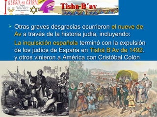 Tisha B´avTisha B´av
 Otras graves desgracias ocurrieronOtras graves desgracias ocurrieron el nueve deel nueve de
AvAv a través de la historia judía, incluyendo:a través de la historia judía, incluyendo:
La inquisición españolaLa inquisición española terminó con la expulsiónterminó con la expulsión
de los judíos de España ende los judíos de España en Tishá B’Av de 1492Tishá B’Av de 1492..
y otros vinieron a América con Cristóbal Colóny otros vinieron a América con Cristóbal Colón
 