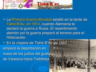 Tisha B´avTisha B´av
 LaLa Primera Guerra MundialPrimera Guerra Mundial estalló en la tarde deestalló en la tarde de
Tishá B’Av, en 1914Tishá B’Av, en 1914, cuando Alemania le, cuando Alemania le
declaró la guerra a Rusia. El resentimientodeclaró la guerra a Rusia. El resentimiento
alemán por la guerra preparó el terreno para elalemán por la guerra preparó el terreno para el
Holocausto.Holocausto.
 En la víspera de Tishá B’Av de 1942En la víspera de Tishá B’Av de 1942
empezó la deportación enempezó la deportación en
masa de los judíos del guetomasa de los judíos del gueto
de Varsovia hacia Treblinka.de Varsovia hacia Treblinka.
 