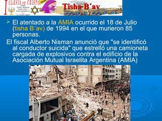 Tisha B´avTisha B´av
 El atentado a la AMIA ocurrido el 18 de Julio
(tisha B´av) de 1994 en el que murieron 85
personas.
El fiscal Alberto Nisman anunció que "se identificó
al conductor suicida" que estrelló una camioneta
cargada de explosivos contra el edificio de la
Asociación Mutual Israelita Argentina (AMIA)
 