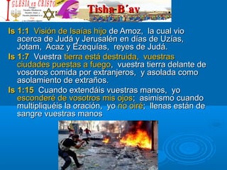 Tisha B´avTisha B´av
Is 1:1Is 1:1 Visión de Isaías hijoVisión de Isaías hijo de Amoz, la cual viode Amoz, la cual vio
acerca de Judá y Jerusalén en días de Uzías,acerca de Judá y Jerusalén en días de Uzías,
Jotam, Acaz y Ezequías, reyes de Judá.Jotam, Acaz y Ezequías, reyes de Judá.
Is 1:7Is 1:7 VuestraVuestra tierra está destruida, vuestrastierra está destruida, vuestras
ciudades puestas a fuegociudades puestas a fuego, vuestra tierra delante de, vuestra tierra delante de
vosotros comida por extranjeros, y asolada comovosotros comida por extranjeros, y asolada como
asolamiento de extraños.asolamiento de extraños.
Is 1:15Is 1:15 Cuando extendáis vuestras manos, yoCuando extendáis vuestras manos, yo
esconderé de vosotros mis ojosesconderé de vosotros mis ojos; asimismo cuando; asimismo cuando
multipliquéis la oración, yomultipliquéis la oración, yo no oiréno oiré; llenas están de; llenas están de
sangre vuestras manossangre vuestras manos
 