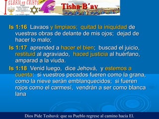 Tisha B´avTisha B´av
Is 1:16Is 1:16 LavaosLavaos y limpiaos; quitad la iniquidady limpiaos; quitad la iniquidad dede
vuestras obras de delante de mis ojos; dejad devuestras obras de delante de mis ojos; dejad de
hacer lo malo;hacer lo malo;
Is 1:17Is 1:17 aprended aaprended a hacer el bienhacer el bien; buscad el juicio,; buscad el juicio,
restituidrestituid al agraviado,al agraviado, haced justiciahaced justicia al huérfano,al huérfano,
amparad a la viuda.amparad a la viuda.
Is 1:18Is 1:18 Venid luego, dice Jehová, yVenid luego, dice Jehová, y estemos aestemos a
cuentacuenta: si vuestros pecados fueren como la grana,: si vuestros pecados fueren como la grana,
como la nieve serán emblanquecidos; si fuerencomo la nieve serán emblanquecidos; si fueren
rojos como el carmesí, vendrán a ser como blancarojos como el carmesí, vendrán a ser como blanca
lanalana
Dios Pide Teshuvá: que su Pueblo regrese al camino hacia El.
 