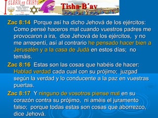 Tisha B´avTisha B´av
Zac 8:14Zac 8:14 Porque así ha dicho Jehová de los ejércitos:Porque así ha dicho Jehová de los ejércitos:
Como pensé haceros mal cuando vuestros padres meComo pensé haceros mal cuando vuestros padres me
provocaron a ira, dice Jehová de los ejércitos, y noprovocaron a ira, dice Jehová de los ejércitos, y no
me arrepentí, así al contrariome arrepentí, así al contrario he pensado hacer bien ahe pensado hacer bien a
Jerusalén y a la casa de JudáJerusalén y a la casa de Judá en estos días; noen estos días; no
temáis.temáis.
Zac 8:16Zac 8:16 Estas son las cosas que habéis de hacer:Estas son las cosas que habéis de hacer:
Hablad verdadHablad verdad cada cual con su prójimo; juzgadcada cual con su prójimo; juzgad
según la verdad y lo conducente a la paz en vuestrassegún la verdad y lo conducente a la paz en vuestras
puertas.puertas.
Zac 8:17Zac 8:17 YY ninguno de vosotros piense malninguno de vosotros piense mal en suen su
corazón contra su prójimo, ni améis el juramentocorazón contra su prójimo, ni améis el juramento
falso; porque todas estas son cosas que aborrezco,falso; porque todas estas son cosas que aborrezco,
dice Jehová.dice Jehová.
 