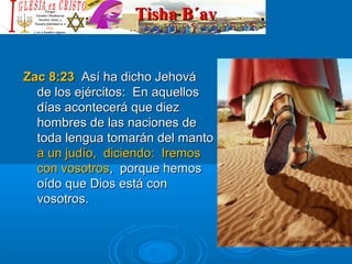 Tisha B´avTisha B´av
Zac 8:23Zac 8:23 Así ha dicho JehováAsí ha dicho Jehová
de los ejércitos: En aquellosde los ejércitos: En aquellos
días acontecerá que diezdías acontecerá que diez
hombres de las naciones dehombres de las naciones de
toda lengua tomarán del mantotoda lengua tomarán del manto
a un judío, diciendo: Iremosa un judío, diciendo: Iremos
con vosotroscon vosotros, porque hemos, porque hemos
oído que Dios está conoído que Dios está con
vosotros.vosotros.
 