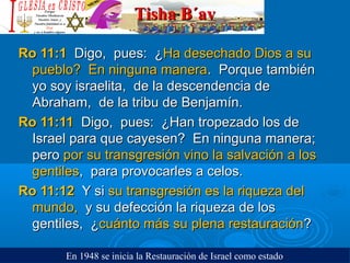 Tisha B´avTisha B´av
Ro 11:1Ro 11:1 Digo, pues: ¿Digo, pues: ¿Ha desechado Dios a suHa desechado Dios a su
pueblo? En ninguna manerapueblo? En ninguna manera. Porque también. Porque también
yo soy israelita, de la descendencia deyo soy israelita, de la descendencia de
Abraham, de la tribu de Benjamín.Abraham, de la tribu de Benjamín.
Ro 11:11Ro 11:11 Digo, pues: ¿Han tropezado los deDigo, pues: ¿Han tropezado los de
Israel para que cayesen? En ninguna manera;Israel para que cayesen? En ninguna manera;
peropero por su transgresión vino la salvación a lospor su transgresión vino la salvación a los
gentilesgentiles, para provocarles a celos., para provocarles a celos.
Ro 11:12Ro 11:12 Y siY si su transgresión es la riqueza delsu transgresión es la riqueza del
mundo,mundo, y su defección la riqueza de losy su defección la riqueza de los
gentiles, ¿gentiles, ¿cuánto más su plena restauracióncuánto más su plena restauración??
En 1948 se inicia la Restauración de Israel como estado
 
