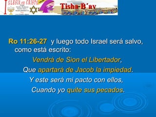 Tisha B´avTisha B´av
Ro 11:26-27Ro 11:26-27 y luego todo Israel será salvo,y luego todo Israel será salvo,
como está escrito:como está escrito:
Vendrá de Sion el LibertadorVendrá de Sion el Libertador,,
QueQue apartará de Jacob la impiedadapartará de Jacob la impiedad..
Y este será mi pacto con ellos,Y este será mi pacto con ellos,
Cuando yoCuando yo quite sus pecadosquite sus pecados..
 