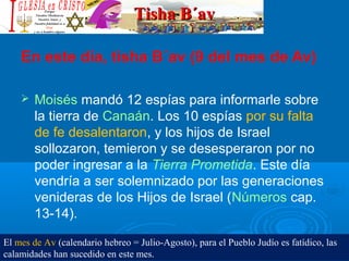 Tisha B´avTisha B´av
En este día, tisha B´av (9 del mes de Av)
 Moisés mandó 12 espías para informarle sobre 
la tierra de Canaán. Los 10 espías por su falta 
de fe desalentaron, y los hijos de Israel 
sollozaron, temieron y se desesperaron por no 
poder ingresar a la Tierra Prometida. Este día 
vendría a ser solemnizado por las generaciones 
venideras de los Hijos de Israel (Números cap. 
13-14).
El mes de Av (calendario hebreo = Julio-Agosto), para el Pueblo Judío es fatídico, las
calamidades han sucedido en este mes.
 