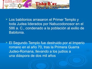 Tisha B´avTisha B´av
 Los babilonios arrasaron el Primer Templo y 
toda Judea liderados por Nabucodonosor en el 
586 a. C., condenado a la población al exilio de 
Babilonia.
 El Segundo Templo fue destruido por el Imperio 
romano en el año 70, tras la Primera Guerra 
Judeo-Romana, llevando a los judíos a 
una diáspora de dos mil años
 
