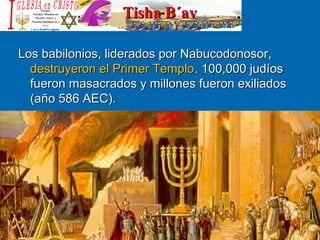 Tisha B´avTisha B´av
Los babilonios, liderados por Nabucodonosor, Los babilonios, liderados por Nabucodonosor, 
destruyeron el Primer Templodestruyeron el Primer Templo. 100,000 judíos . 100,000 judíos 
fueron masacrados y millones fueron exiliados fueron masacrados y millones fueron exiliados 
(año 586 AEC).(año 586 AEC).
 