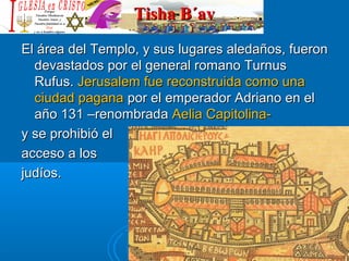 Tisha B´avTisha B´av
El área del Templo, y sus lugares aledaños, fueronEl área del Templo, y sus lugares aledaños, fueron
devastados por el general romano Turnusdevastados por el general romano Turnus
Rufus.Rufus. Jerusalem fue reconstruida como unaJerusalem fue reconstruida como una
ciudad paganaciudad pagana por el emperador Adriano en elpor el emperador Adriano en el
año 131año 131 –renombrada–renombrada Aelia Capitolina-Aelia Capitolina-
y se prohibió ely se prohibió el
acceso a losacceso a los
judíos.judíos.
 