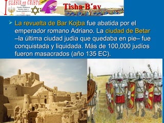 Tisha B´avTisha B´av
 La revuelta de Bar KojbaLa revuelta de Bar Kojba fue abatida por elfue abatida por el
emperador romano Adriano. Laemperador romano Adriano. La ciudad de Betarciudad de Betar
–la última ciudad judía que quedaba en pie– fue–la última ciudad judía que quedaba en pie– fue
conquistada y liquidada. Más de 100,000 judíosconquistada y liquidada. Más de 100,000 judíos
fueron masacrados (año 135 EC).fueron masacrados (año 135 EC).
 