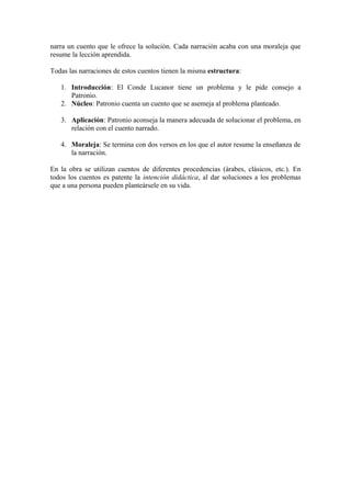 narra un cuento que le ofrece la solución. Cada narración acaba con una moraleja que
resume la lección aprendida.

Todas las narraciones de estos cuentos tienen la misma estructura:

   1. Introducción: El Conde Lucanor tiene un problema y le pide consejo a
      Patronio.
   2. Núcleo: Patronio cuenta un cuento que se asemeja al problema planteado.

   3. Aplicación: Patronio aconseja la manera adecuada de solucionar el problema, en
      relación con el cuento narrado.

   4. Moraleja: Se termina con dos versos en los que el autor resume la enseñanza de
      la narración.

En la obra se utilizan cuentos de diferentes procedencias (árabes, clásicos, etc.). En
todos los cuentos es patente la intención didáctica, al dar soluciones a los problemas
que a una persona pueden planteársele en su vida.
 