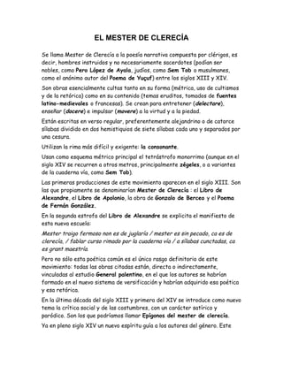 EL MESTER DE CLERECÍA
Se llama Mester de Clerecía a la poesía narrativa compuesta por clérigos, es
decir, hombres instruidos y no necesariamente sacerdotes (podían ser
nobles, como Pero López de Ayala, judíos, como Sem Tob o musulmanes,
como el anónimo autor del Poema de Yuçuf) entre los siglos XIII y XIV.
Son obras esencialmente cultas tanto en su forma (métrica, uso de cultismos
y de la retórica) como en su contenido (temas eruditos, tomados de fuentes
latino-medievales o francesas). Se crean para entretener (delectare),
enseñar (docere) e impulsar (movere) a la virtud y a la piedad.
Están escritas en verso regular, preferentemente alejandrino o de catorce
sílabas dividido en dos hemistiquios de siete sílabas cada uno y separados por
una cesura.
Utilizan la rima más difícil y exigente: la consonante.
Usan como esquema métrico principal el tetrástrofo monorrimo (aunque en el
siglo XIV se recurren a otros metros, principalmente zégeles, o a variantes
de la cuaderna vía, como Sem Tob).
Las primeras producciones de este movimiento aparecen en el siglo XIII. Son
las que propiamente se denominarían Mester de Clerecía : el Libro de
Alexandre, el Libro de Apolonio, la obra de Gonzalo de Berceo y el Poema
de Fernán González.
En la segunda estrofa del Libro de Alexandre se explicita el manifiesto de
esta nueva escuela:
Mester traigo fermoso non es de juglaría / mester es sin pecado, ca es de
clerecía, / fablar curso rimado por la cuaderna vía / a sílabas cunctadas, ca
es grant maestría.
Pero no sólo esta poética común es el único rasgo definitorio de este
movimiento: todas las obras citadas están, directa o indirectamente,
vinculadas al estudio General palentino, en el que los autores se habrían
formado en el nuevo sistema de versificación y habrían adquirido esa poética
y esa retórica.
En la última década del siglo XIII y primera del XIV se introduce como nuevo
tema la crítica social y de las costumbres, con un carácter satírico y
paródico. Son los que podríamos llamar Epígonos del mester de clerecía.
Ya en pleno siglo XIV un nuevo espíritu guía a los autores del género. Este
 