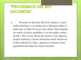 "PROVERBIOS DEL REY
SALOMÓN".

          Presenta la doctrina del Ecle-siastés, a cuyo
    estilo aforístico y la atribución a Salomón debe el
    título que el libro lleva en caste-llano. Han llegado
    en varios có-dices perdidos y en dos redac-ciones
    de 60 y 202 versos llenos de errores. Con algunos
    toques realistas y fuerte intención moral insiste en
    la brevedad de la vida y aparece la muerte como
    igualadora de todas las clases sociales.
 